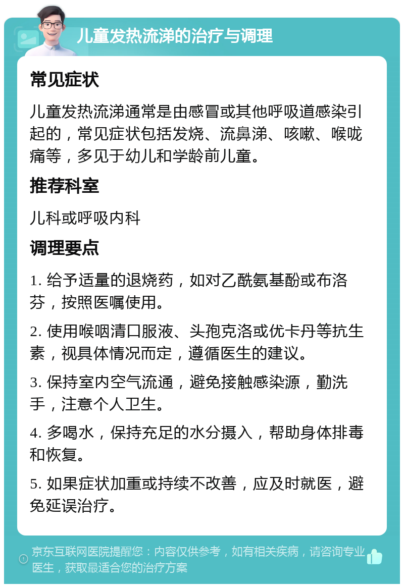 儿童发热流涕的治疗与调理 常见症状 儿童发热流涕通常是由感冒或其他呼吸道感染引起的，常见症状包括发烧、流鼻涕、咳嗽、喉咙痛等，多见于幼儿和学龄前儿童。 推荐科室 儿科或呼吸内科 调理要点 1. 给予适量的退烧药，如对乙酰氨基酚或布洛芬，按照医嘱使用。 2. 使用喉咽清口服液、头孢克洛或优卡丹等抗生素，视具体情况而定，遵循医生的建议。 3. 保持室内空气流通，避免接触感染源，勤洗手，注意个人卫生。 4. 多喝水，保持充足的水分摄入，帮助身体排毒和恢复。 5. 如果症状加重或持续不改善，应及时就医，避免延误治疗。