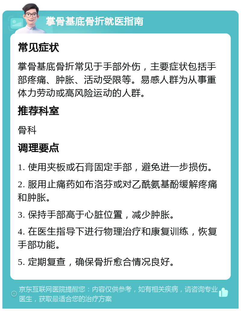 掌骨基底骨折就医指南 常见症状 掌骨基底骨折常见于手部外伤，主要症状包括手部疼痛、肿胀、活动受限等。易感人群为从事重体力劳动或高风险运动的人群。 推荐科室 骨科 调理要点 1. 使用夹板或石膏固定手部，避免进一步损伤。 2. 服用止痛药如布洛芬或对乙酰氨基酚缓解疼痛和肿胀。 3. 保持手部高于心脏位置，减少肿胀。 4. 在医生指导下进行物理治疗和康复训练，恢复手部功能。 5. 定期复查，确保骨折愈合情况良好。