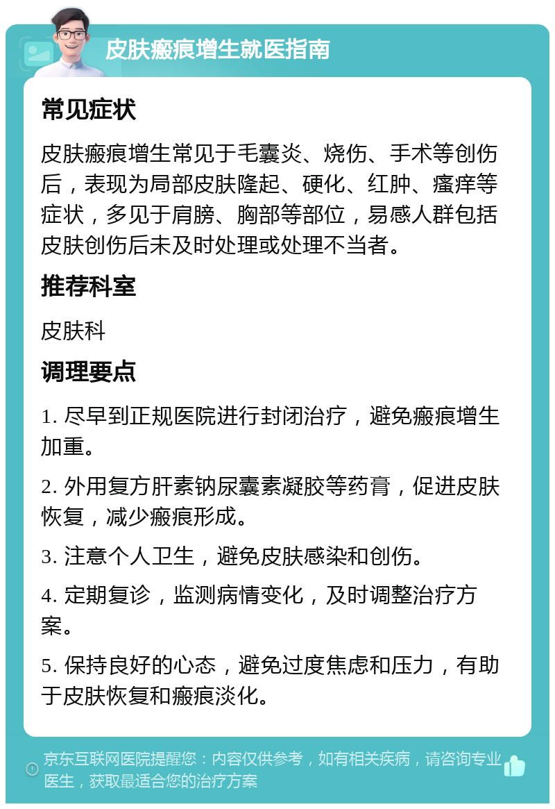 皮肤瘢痕增生就医指南 常见症状 皮肤瘢痕增生常见于毛囊炎、烧伤、手术等创伤后，表现为局部皮肤隆起、硬化、红肿、瘙痒等症状，多见于肩膀、胸部等部位，易感人群包括皮肤创伤后未及时处理或处理不当者。 推荐科室 皮肤科 调理要点 1. 尽早到正规医院进行封闭治疗，避免瘢痕增生加重。 2. 外用复方肝素钠尿囊素凝胶等药膏，促进皮肤恢复，减少瘢痕形成。 3. 注意个人卫生，避免皮肤感染和创伤。 4. 定期复诊，监测病情变化，及时调整治疗方案。 5. 保持良好的心态，避免过度焦虑和压力，有助于皮肤恢复和瘢痕淡化。