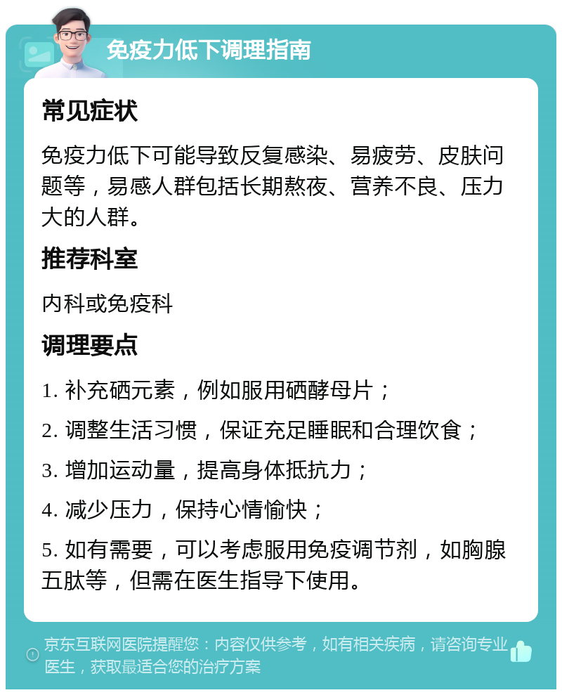 免疫力低下调理指南 常见症状 免疫力低下可能导致反复感染、易疲劳、皮肤问题等，易感人群包括长期熬夜、营养不良、压力大的人群。 推荐科室 内科或免疫科 调理要点 1. 补充硒元素，例如服用硒酵母片； 2. 调整生活习惯，保证充足睡眠和合理饮食； 3. 增加运动量，提高身体抵抗力； 4. 减少压力，保持心情愉快； 5. 如有需要，可以考虑服用免疫调节剂，如胸腺五肽等，但需在医生指导下使用。