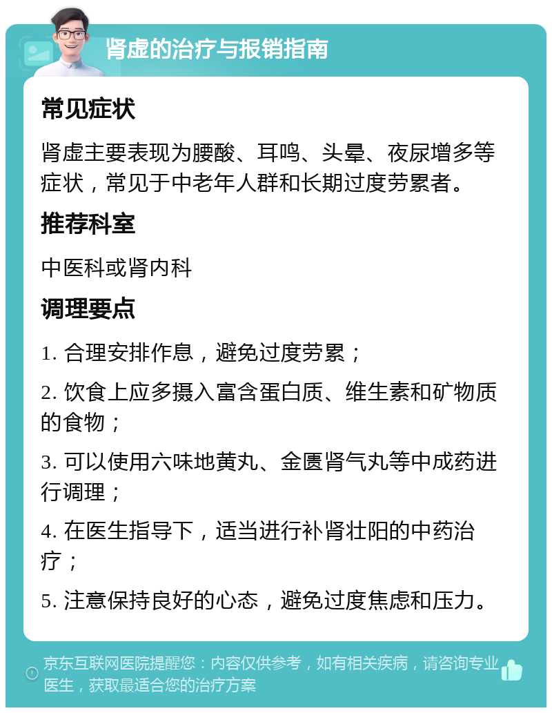 肾虚的治疗与报销指南 常见症状 肾虚主要表现为腰酸、耳鸣、头晕、夜尿增多等症状，常见于中老年人群和长期过度劳累者。 推荐科室 中医科或肾内科 调理要点 1. 合理安排作息，避免过度劳累； 2. 饮食上应多摄入富含蛋白质、维生素和矿物质的食物； 3. 可以使用六味地黄丸、金匮肾气丸等中成药进行调理； 4. 在医生指导下，适当进行补肾壮阳的中药治疗； 5. 注意保持良好的心态，避免过度焦虑和压力。