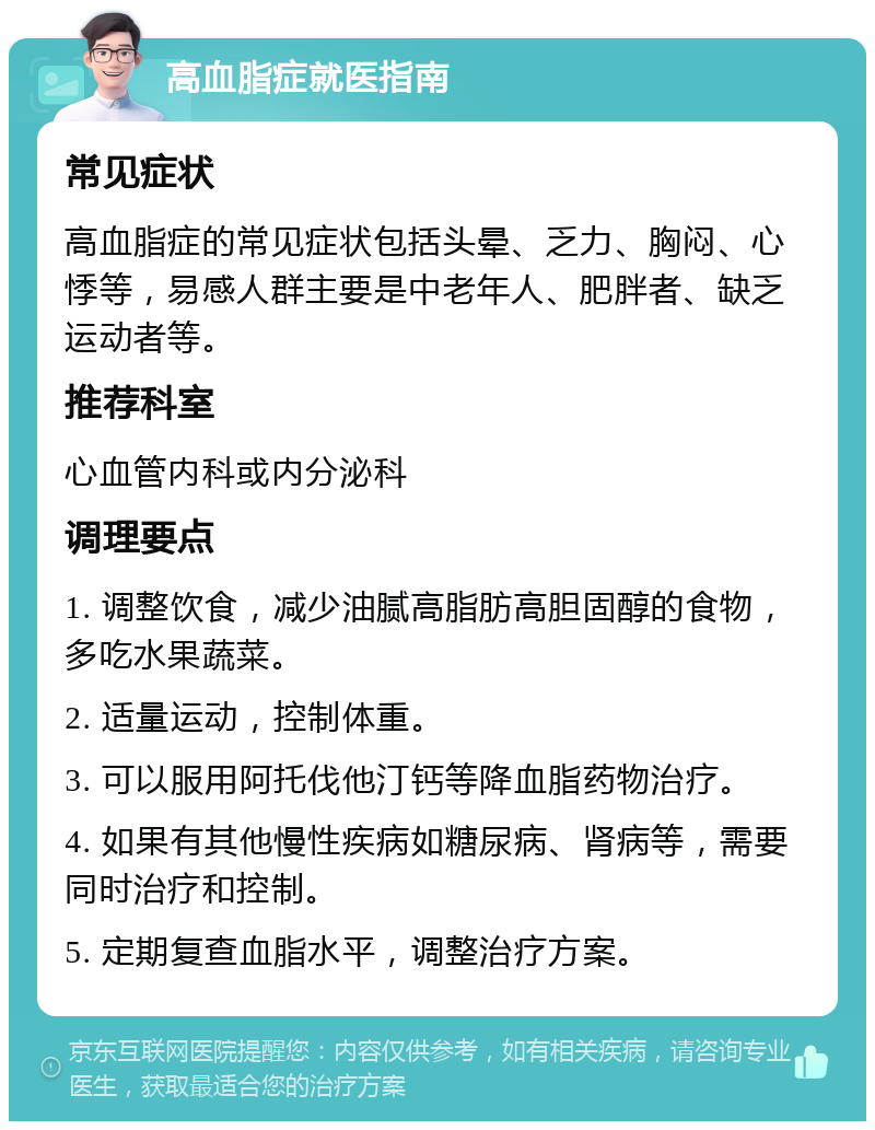 高血脂症就医指南 常见症状 高血脂症的常见症状包括头晕、乏力、胸闷、心悸等，易感人群主要是中老年人、肥胖者、缺乏运动者等。 推荐科室 心血管内科或内分泌科 调理要点 1. 调整饮食，减少油腻高脂肪高胆固醇的食物，多吃水果蔬菜。 2. 适量运动，控制体重。 3. 可以服用阿托伐他汀钙等降血脂药物治疗。 4. 如果有其他慢性疾病如糖尿病、肾病等，需要同时治疗和控制。 5. 定期复查血脂水平，调整治疗方案。