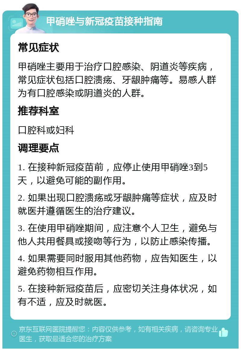 甲硝唑与新冠疫苗接种指南 常见症状 甲硝唑主要用于治疗口腔感染、阴道炎等疾病，常见症状包括口腔溃疡、牙龈肿痛等。易感人群为有口腔感染或阴道炎的人群。 推荐科室 口腔科或妇科 调理要点 1. 在接种新冠疫苗前，应停止使用甲硝唑3到5天，以避免可能的副作用。 2. 如果出现口腔溃疡或牙龈肿痛等症状，应及时就医并遵循医生的治疗建议。 3. 在使用甲硝唑期间，应注意个人卫生，避免与他人共用餐具或接吻等行为，以防止感染传播。 4. 如果需要同时服用其他药物，应告知医生，以避免药物相互作用。 5. 在接种新冠疫苗后，应密切关注身体状况，如有不适，应及时就医。