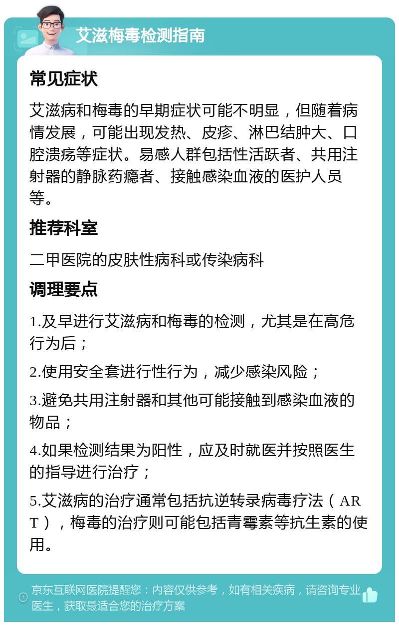 艾滋梅毒检测指南 常见症状 艾滋病和梅毒的早期症状可能不明显，但随着病情发展，可能出现发热、皮疹、淋巴结肿大、口腔溃疡等症状。易感人群包括性活跃者、共用注射器的静脉药瘾者、接触感染血液的医护人员等。 推荐科室 二甲医院的皮肤性病科或传染病科 调理要点 1.及早进行艾滋病和梅毒的检测，尤其是在高危行为后； 2.使用安全套进行性行为，减少感染风险； 3.避免共用注射器和其他可能接触到感染血液的物品； 4.如果检测结果为阳性，应及时就医并按照医生的指导进行治疗； 5.艾滋病的治疗通常包括抗逆转录病毒疗法（ART），梅毒的治疗则可能包括青霉素等抗生素的使用。