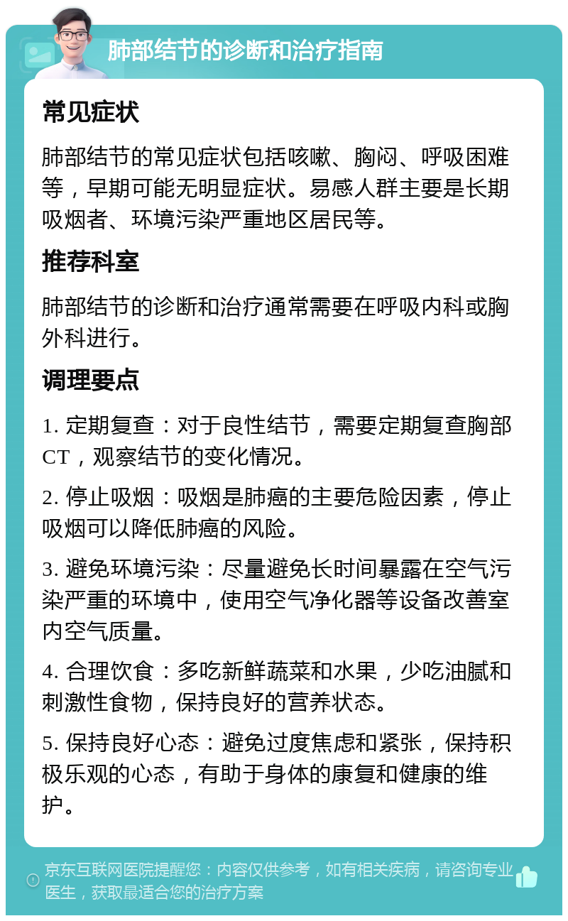 肺部结节的诊断和治疗指南 常见症状 肺部结节的常见症状包括咳嗽、胸闷、呼吸困难等，早期可能无明显症状。易感人群主要是长期吸烟者、环境污染严重地区居民等。 推荐科室 肺部结节的诊断和治疗通常需要在呼吸内科或胸外科进行。 调理要点 1. 定期复查：对于良性结节，需要定期复查胸部CT，观察结节的变化情况。 2. 停止吸烟：吸烟是肺癌的主要危险因素，停止吸烟可以降低肺癌的风险。 3. 避免环境污染：尽量避免长时间暴露在空气污染严重的环境中，使用空气净化器等设备改善室内空气质量。 4. 合理饮食：多吃新鲜蔬菜和水果，少吃油腻和刺激性食物，保持良好的营养状态。 5. 保持良好心态：避免过度焦虑和紧张，保持积极乐观的心态，有助于身体的康复和健康的维护。