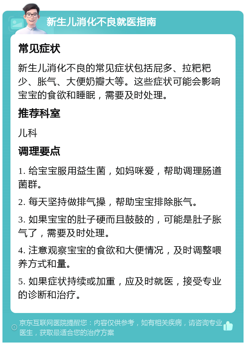 新生儿消化不良就医指南 常见症状 新生儿消化不良的常见症状包括屁多、拉粑粑少、胀气、大便奶瓣大等。这些症状可能会影响宝宝的食欲和睡眠，需要及时处理。 推荐科室 儿科 调理要点 1. 给宝宝服用益生菌，如妈咪爱，帮助调理肠道菌群。 2. 每天坚持做排气操，帮助宝宝排除胀气。 3. 如果宝宝的肚子硬而且鼓鼓的，可能是肚子胀气了，需要及时处理。 4. 注意观察宝宝的食欲和大便情况，及时调整喂养方式和量。 5. 如果症状持续或加重，应及时就医，接受专业的诊断和治疗。