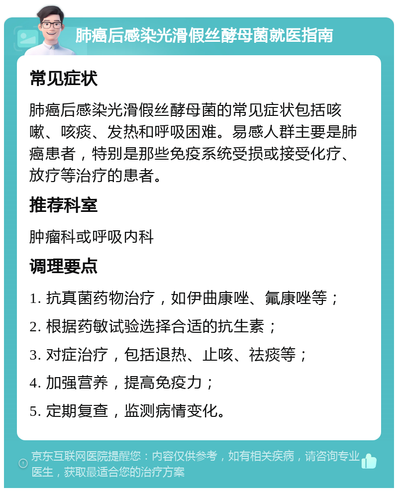 肺癌后感染光滑假丝酵母菌就医指南 常见症状 肺癌后感染光滑假丝酵母菌的常见症状包括咳嗽、咳痰、发热和呼吸困难。易感人群主要是肺癌患者，特别是那些免疫系统受损或接受化疗、放疗等治疗的患者。 推荐科室 肿瘤科或呼吸内科 调理要点 1. 抗真菌药物治疗，如伊曲康唑、氟康唑等； 2. 根据药敏试验选择合适的抗生素； 3. 对症治疗，包括退热、止咳、祛痰等； 4. 加强营养，提高免疫力； 5. 定期复查，监测病情变化。