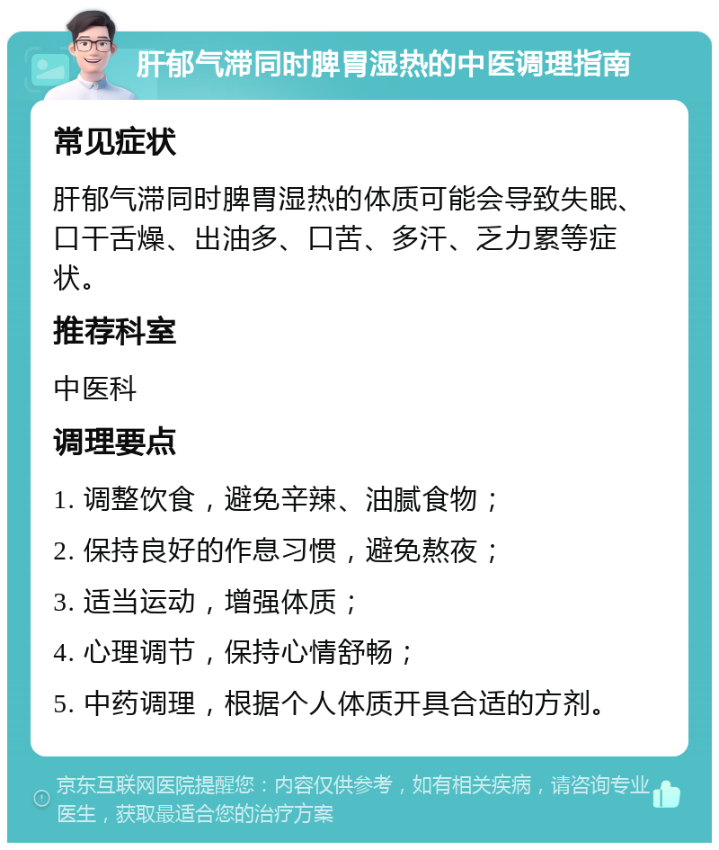 肝郁气滞同时脾胃湿热的中医调理指南 常见症状 肝郁气滞同时脾胃湿热的体质可能会导致失眠、口干舌燥、出油多、口苦、多汗、乏力累等症状。 推荐科室 中医科 调理要点 1. 调整饮食，避免辛辣、油腻食物； 2. 保持良好的作息习惯，避免熬夜； 3. 适当运动，增强体质； 4. 心理调节，保持心情舒畅； 5. 中药调理，根据个人体质开具合适的方剂。