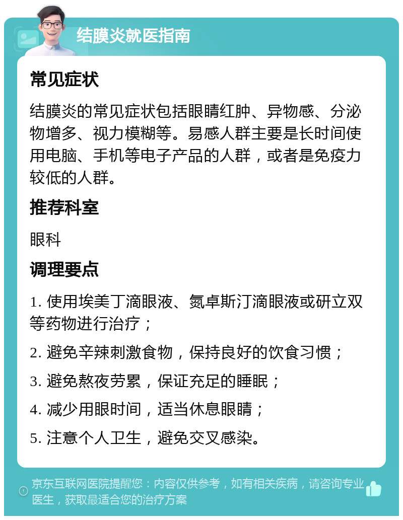 结膜炎就医指南 常见症状 结膜炎的常见症状包括眼睛红肿、异物感、分泌物增多、视力模糊等。易感人群主要是长时间使用电脑、手机等电子产品的人群，或者是免疫力较低的人群。 推荐科室 眼科 调理要点 1. 使用埃美丁滴眼液、氮卓斯汀滴眼液或研立双等药物进行治疗； 2. 避免辛辣刺激食物，保持良好的饮食习惯； 3. 避免熬夜劳累，保证充足的睡眠； 4. 减少用眼时间，适当休息眼睛； 5. 注意个人卫生，避免交叉感染。