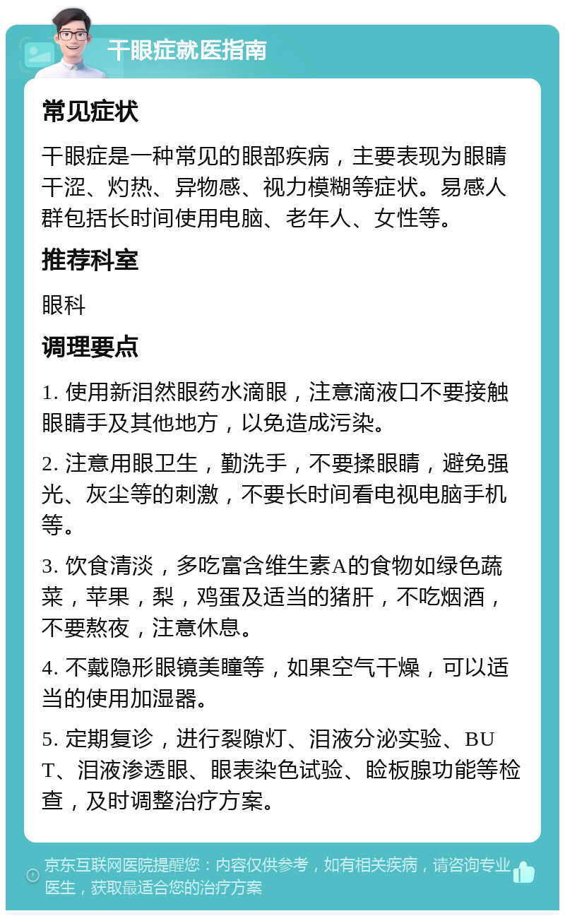 干眼症就医指南 常见症状 干眼症是一种常见的眼部疾病，主要表现为眼睛干涩、灼热、异物感、视力模糊等症状。易感人群包括长时间使用电脑、老年人、女性等。 推荐科室 眼科 调理要点 1. 使用新泪然眼药水滴眼，注意滴液口不要接触眼睛手及其他地方，以免造成污染。 2. 注意用眼卫生，勤洗手，不要揉眼睛，避免强光、灰尘等的刺激，不要长时间看电视电脑手机等。 3. 饮食清淡，多吃富含维生素A的食物如绿色蔬菜，苹果，梨，鸡蛋及适当的猪肝，不吃烟酒，不要熬夜，注意休息。 4. 不戴隐形眼镜美瞳等，如果空气干燥，可以适当的使用加湿器。 5. 定期复诊，进行裂隙灯、泪液分泌实验、BUT、泪液渗透眼、眼表染色试验、睑板腺功能等检查，及时调整治疗方案。