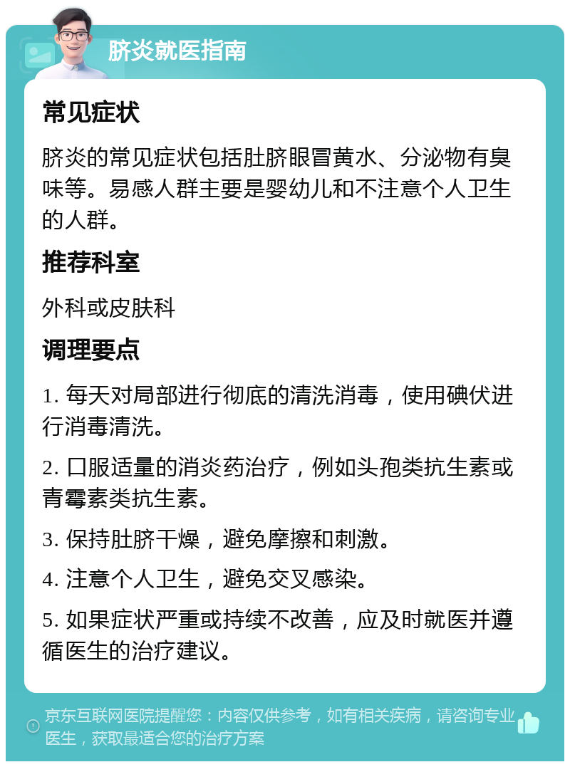 脐炎就医指南 常见症状 脐炎的常见症状包括肚脐眼冒黄水、分泌物有臭味等。易感人群主要是婴幼儿和不注意个人卫生的人群。 推荐科室 外科或皮肤科 调理要点 1. 每天对局部进行彻底的清洗消毒，使用碘伏进行消毒清洗。 2. 口服适量的消炎药治疗，例如头孢类抗生素或青霉素类抗生素。 3. 保持肚脐干燥，避免摩擦和刺激。 4. 注意个人卫生，避免交叉感染。 5. 如果症状严重或持续不改善，应及时就医并遵循医生的治疗建议。