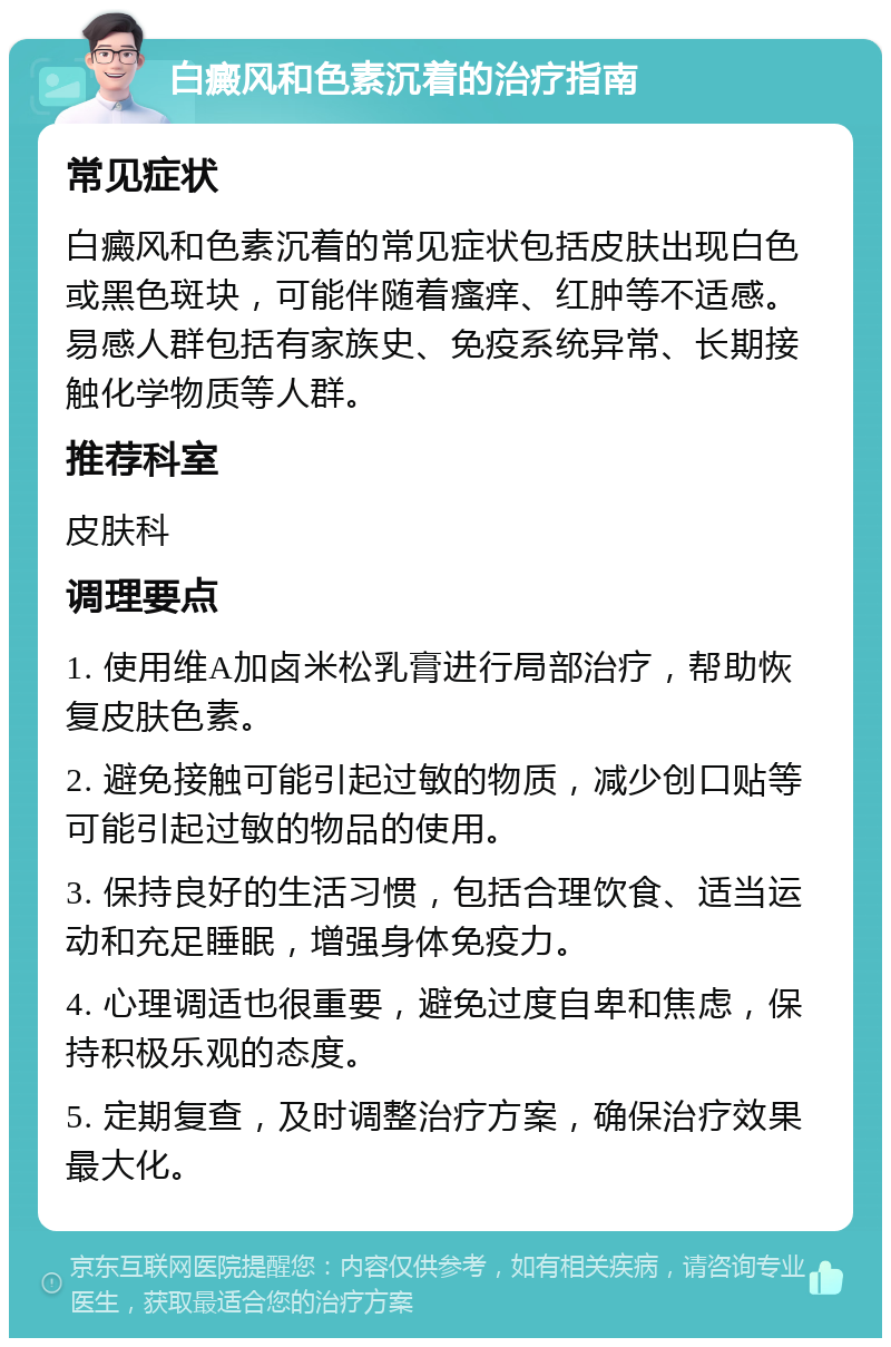 白癜风和色素沉着的治疗指南 常见症状 白癜风和色素沉着的常见症状包括皮肤出现白色或黑色斑块，可能伴随着瘙痒、红肿等不适感。易感人群包括有家族史、免疫系统异常、长期接触化学物质等人群。 推荐科室 皮肤科 调理要点 1. 使用维A加卤米松乳膏进行局部治疗，帮助恢复皮肤色素。 2. 避免接触可能引起过敏的物质，减少创口贴等可能引起过敏的物品的使用。 3. 保持良好的生活习惯，包括合理饮食、适当运动和充足睡眠，增强身体免疫力。 4. 心理调适也很重要，避免过度自卑和焦虑，保持积极乐观的态度。 5. 定期复查，及时调整治疗方案，确保治疗效果最大化。