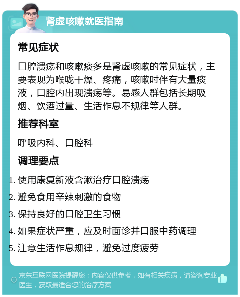 肾虚咳嗽就医指南 常见症状 口腔溃疡和咳嗽痰多是肾虚咳嗽的常见症状，主要表现为喉咙干燥、疼痛，咳嗽时伴有大量痰液，口腔内出现溃疡等。易感人群包括长期吸烟、饮酒过量、生活作息不规律等人群。 推荐科室 呼吸内科、口腔科 调理要点 使用康复新液含漱治疗口腔溃疡 避免食用辛辣刺激的食物 保持良好的口腔卫生习惯 如果症状严重，应及时面诊并口服中药调理 注意生活作息规律，避免过度疲劳