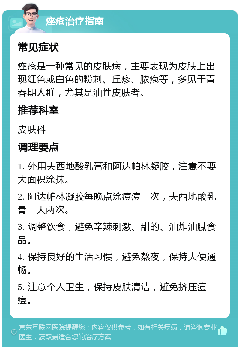 痤疮治疗指南 常见症状 痤疮是一种常见的皮肤病，主要表现为皮肤上出现红色或白色的粉刺、丘疹、脓疱等，多见于青春期人群，尤其是油性皮肤者。 推荐科室 皮肤科 调理要点 1. 外用夫西地酸乳膏和阿达帕林凝胶，注意不要大面积涂抹。 2. 阿达帕林凝胶每晚点涂痘痘一次，夫西地酸乳膏一天两次。 3. 调整饮食，避免辛辣刺激、甜的、油炸油腻食品。 4. 保持良好的生活习惯，避免熬夜，保持大便通畅。 5. 注意个人卫生，保持皮肤清洁，避免挤压痘痘。