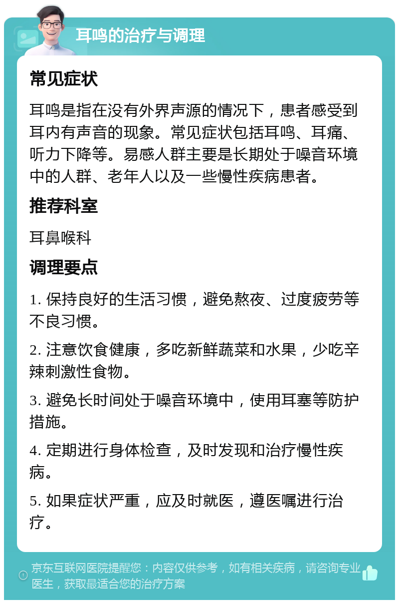 耳鸣的治疗与调理 常见症状 耳鸣是指在没有外界声源的情况下，患者感受到耳内有声音的现象。常见症状包括耳鸣、耳痛、听力下降等。易感人群主要是长期处于噪音环境中的人群、老年人以及一些慢性疾病患者。 推荐科室 耳鼻喉科 调理要点 1. 保持良好的生活习惯，避免熬夜、过度疲劳等不良习惯。 2. 注意饮食健康，多吃新鲜蔬菜和水果，少吃辛辣刺激性食物。 3. 避免长时间处于噪音环境中，使用耳塞等防护措施。 4. 定期进行身体检查，及时发现和治疗慢性疾病。 5. 如果症状严重，应及时就医，遵医嘱进行治疗。