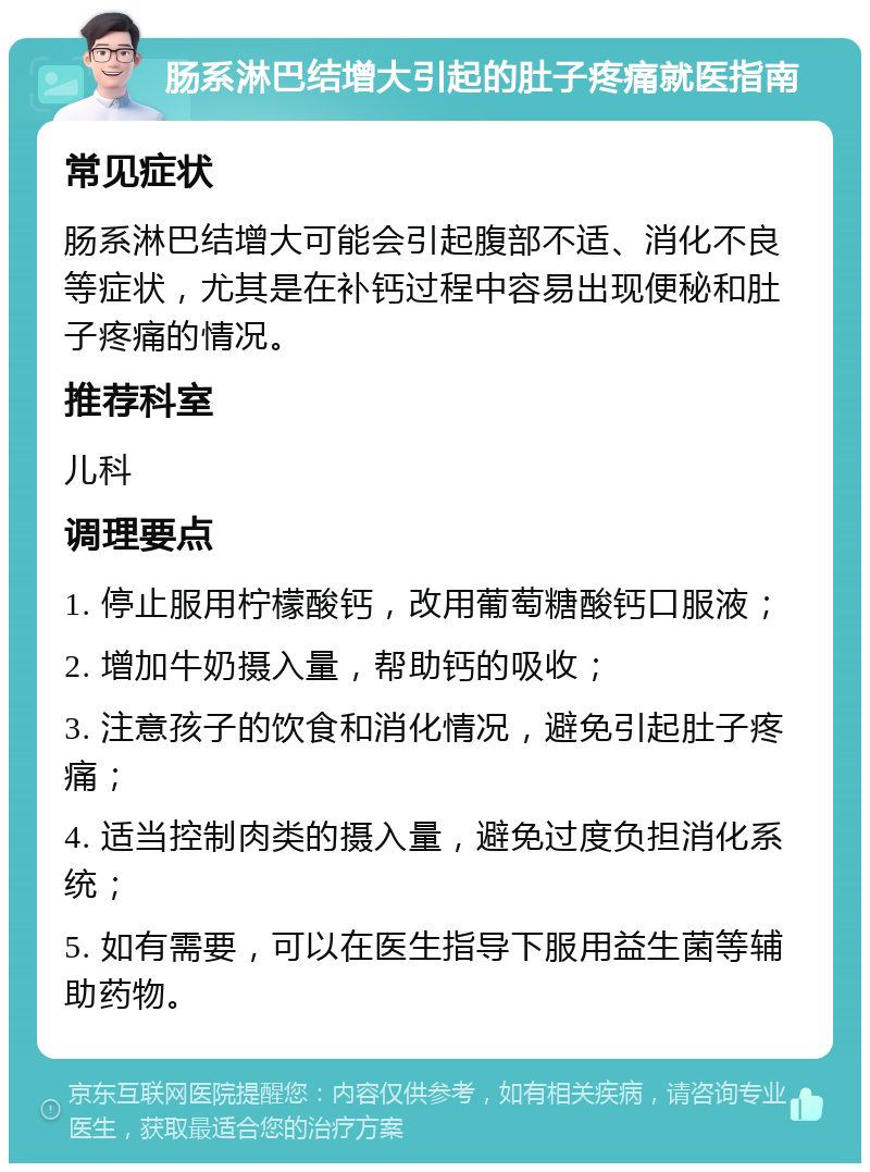 肠系淋巴结增大引起的肚子疼痛就医指南 常见症状 肠系淋巴结增大可能会引起腹部不适、消化不良等症状，尤其是在补钙过程中容易出现便秘和肚子疼痛的情况。 推荐科室 儿科 调理要点 1. 停止服用柠檬酸钙，改用葡萄糖酸钙口服液； 2. 增加牛奶摄入量，帮助钙的吸收； 3. 注意孩子的饮食和消化情况，避免引起肚子疼痛； 4. 适当控制肉类的摄入量，避免过度负担消化系统； 5. 如有需要，可以在医生指导下服用益生菌等辅助药物。