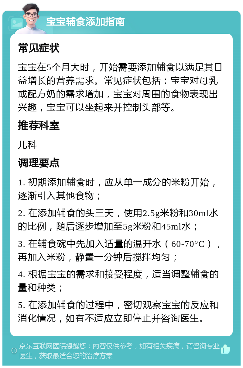 宝宝辅食添加指南 常见症状 宝宝在5个月大时，开始需要添加辅食以满足其日益增长的营养需求。常见症状包括：宝宝对母乳或配方奶的需求增加，宝宝对周围的食物表现出兴趣，宝宝可以坐起来并控制头部等。 推荐科室 儿科 调理要点 1. 初期添加辅食时，应从单一成分的米粉开始，逐渐引入其他食物； 2. 在添加辅食的头三天，使用2.5g米粉和30ml水的比例，随后逐步增加至5g米粉和45ml水； 3. 在辅食碗中先加入适量的温开水（60-70°C），再加入米粉，静置一分钟后搅拌均匀； 4. 根据宝宝的需求和接受程度，适当调整辅食的量和种类； 5. 在添加辅食的过程中，密切观察宝宝的反应和消化情况，如有不适应立即停止并咨询医生。