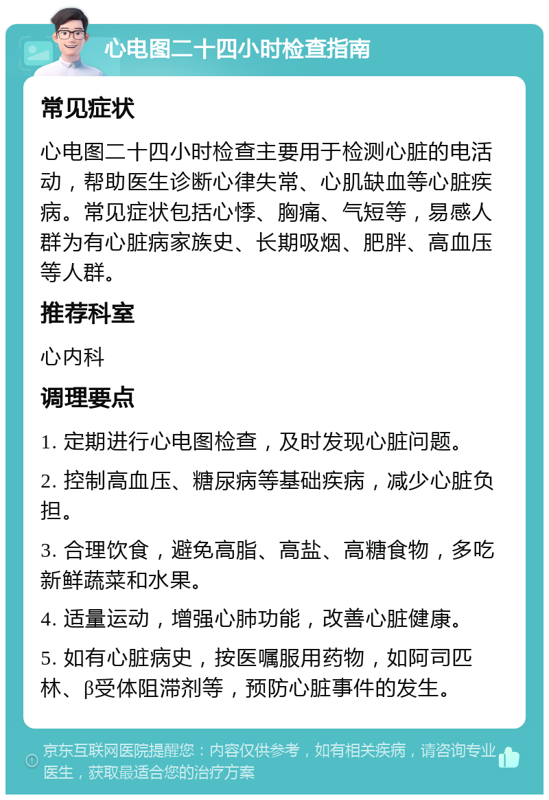 心电图二十四小时检查指南 常见症状 心电图二十四小时检查主要用于检测心脏的电活动，帮助医生诊断心律失常、心肌缺血等心脏疾病。常见症状包括心悸、胸痛、气短等，易感人群为有心脏病家族史、长期吸烟、肥胖、高血压等人群。 推荐科室 心内科 调理要点 1. 定期进行心电图检查，及时发现心脏问题。 2. 控制高血压、糖尿病等基础疾病，减少心脏负担。 3. 合理饮食，避免高脂、高盐、高糖食物，多吃新鲜蔬菜和水果。 4. 适量运动，增强心肺功能，改善心脏健康。 5. 如有心脏病史，按医嘱服用药物，如阿司匹林、β受体阻滞剂等，预防心脏事件的发生。