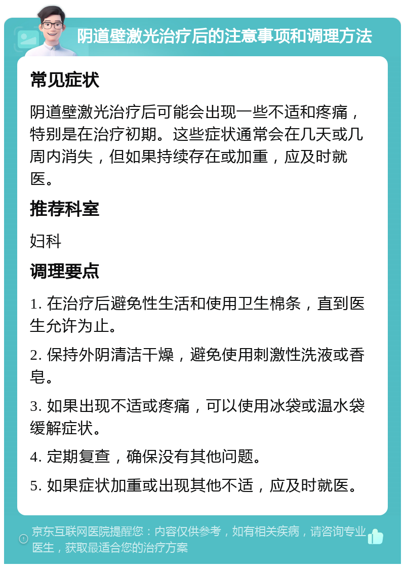 阴道壁激光治疗后的注意事项和调理方法 常见症状 阴道壁激光治疗后可能会出现一些不适和疼痛，特别是在治疗初期。这些症状通常会在几天或几周内消失，但如果持续存在或加重，应及时就医。 推荐科室 妇科 调理要点 1. 在治疗后避免性生活和使用卫生棉条，直到医生允许为止。 2. 保持外阴清洁干燥，避免使用刺激性洗液或香皂。 3. 如果出现不适或疼痛，可以使用冰袋或温水袋缓解症状。 4. 定期复查，确保没有其他问题。 5. 如果症状加重或出现其他不适，应及时就医。