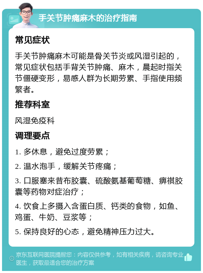 手关节肿痛麻木的治疗指南 常见症状 手关节肿痛麻木可能是骨关节炎或风湿引起的，常见症状包括手背关节肿痛、麻木，晨起时指关节僵硬变形，易感人群为长期劳累、手指使用频繁者。 推荐科室 风湿免疫科 调理要点 1. 多休息，避免过度劳累； 2. 温水泡手，缓解关节疼痛； 3. 口服塞来昔布胶囊、硫酸氨基葡萄糖、痹祺胶囊等药物对症治疗； 4. 饮食上多摄入含蛋白质、钙类的食物，如鱼、鸡蛋、牛奶、豆浆等； 5. 保持良好的心态，避免精神压力过大。