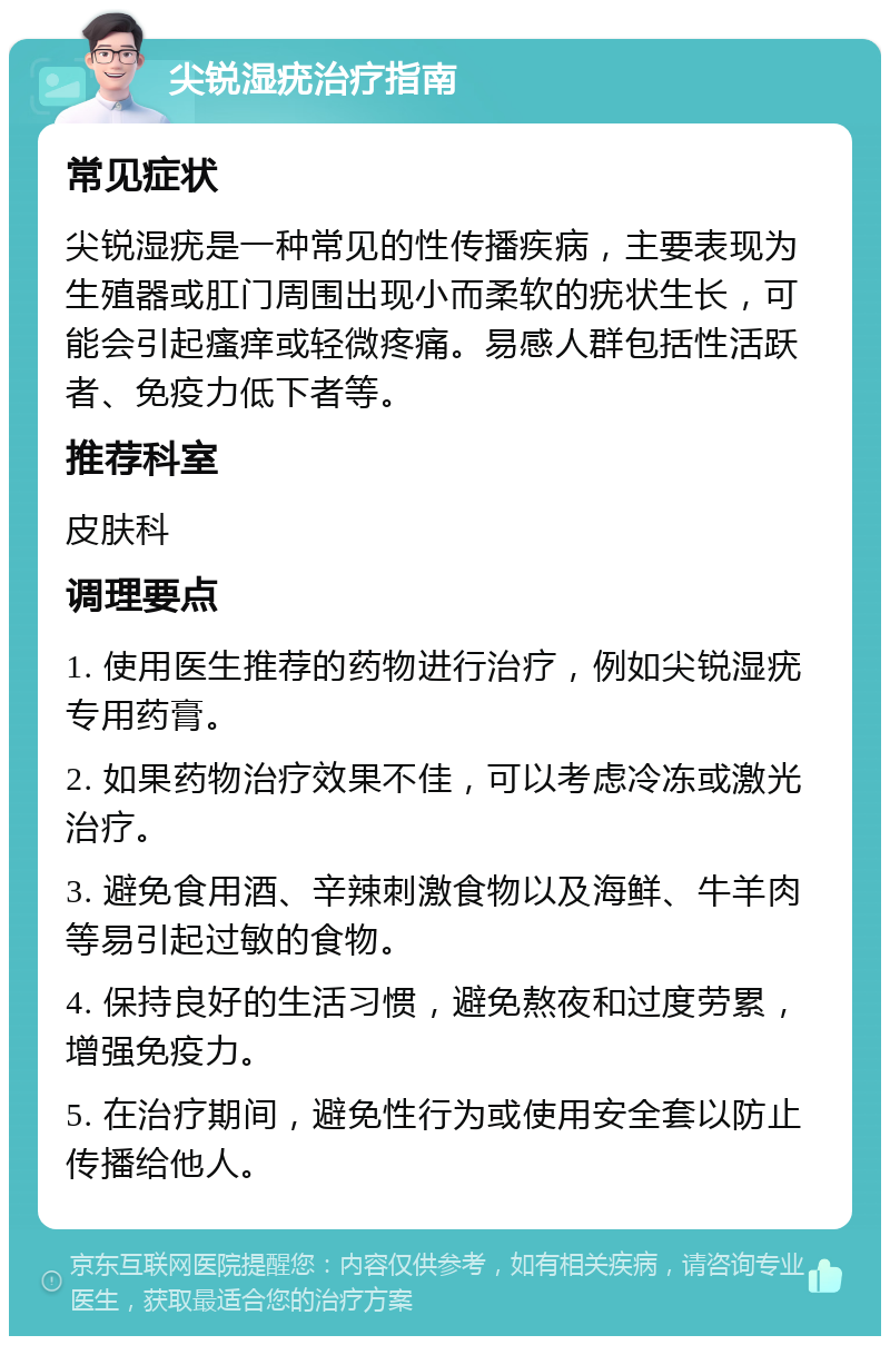 尖锐湿疣治疗指南 常见症状 尖锐湿疣是一种常见的性传播疾病，主要表现为生殖器或肛门周围出现小而柔软的疣状生长，可能会引起瘙痒或轻微疼痛。易感人群包括性活跃者、免疫力低下者等。 推荐科室 皮肤科 调理要点 1. 使用医生推荐的药物进行治疗，例如尖锐湿疣专用药膏。 2. 如果药物治疗效果不佳，可以考虑冷冻或激光治疗。 3. 避免食用酒、辛辣刺激食物以及海鲜、牛羊肉等易引起过敏的食物。 4. 保持良好的生活习惯，避免熬夜和过度劳累，增强免疫力。 5. 在治疗期间，避免性行为或使用安全套以防止传播给他人。