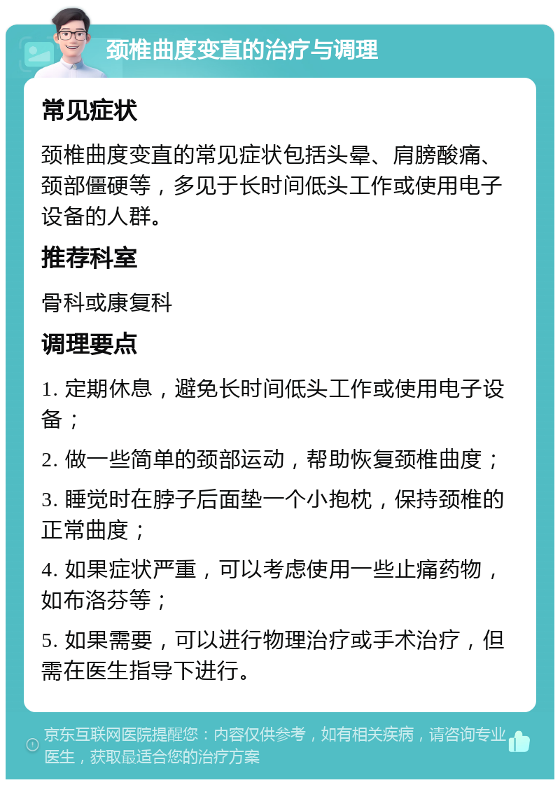 颈椎曲度变直的治疗与调理 常见症状 颈椎曲度变直的常见症状包括头晕、肩膀酸痛、颈部僵硬等，多见于长时间低头工作或使用电子设备的人群。 推荐科室 骨科或康复科 调理要点 1. 定期休息，避免长时间低头工作或使用电子设备； 2. 做一些简单的颈部运动，帮助恢复颈椎曲度； 3. 睡觉时在脖子后面垫一个小抱枕，保持颈椎的正常曲度； 4. 如果症状严重，可以考虑使用一些止痛药物，如布洛芬等； 5. 如果需要，可以进行物理治疗或手术治疗，但需在医生指导下进行。