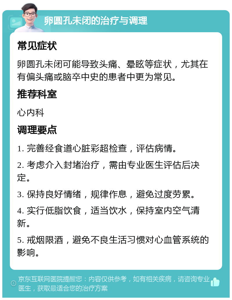 卵圆孔未闭的治疗与调理 常见症状 卵圆孔未闭可能导致头痛、晕眩等症状，尤其在有偏头痛或脑卒中史的患者中更为常见。 推荐科室 心内科 调理要点 1. 完善经食道心脏彩超检查，评估病情。 2. 考虑介入封堵治疗，需由专业医生评估后决定。 3. 保持良好情绪，规律作息，避免过度劳累。 4. 实行低脂饮食，适当饮水，保持室内空气清新。 5. 戒烟限酒，避免不良生活习惯对心血管系统的影响。