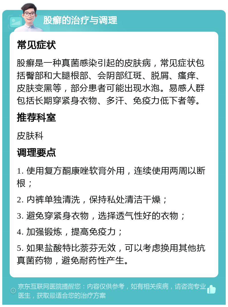 股癣的治疗与调理 常见症状 股癣是一种真菌感染引起的皮肤病，常见症状包括臀部和大腿根部、会阴部红斑、脱屑、瘙痒、皮肤变黑等，部分患者可能出现水泡。易感人群包括长期穿紧身衣物、多汗、免疫力低下者等。 推荐科室 皮肤科 调理要点 1. 使用复方酮康唑软膏外用，连续使用两周以断根； 2. 内裤单独清洗，保持私处清洁干燥； 3. 避免穿紧身衣物，选择透气性好的衣物； 4. 加强锻炼，提高免疫力； 5. 如果盐酸特比萘芬无效，可以考虑换用其他抗真菌药物，避免耐药性产生。