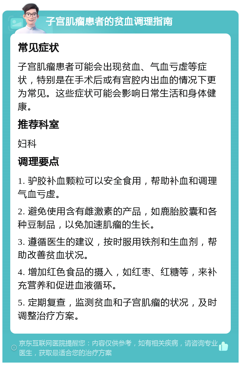 子宫肌瘤患者的贫血调理指南 常见症状 子宫肌瘤患者可能会出现贫血、气血亏虚等症状，特别是在手术后或有宫腔内出血的情况下更为常见。这些症状可能会影响日常生活和身体健康。 推荐科室 妇科 调理要点 1. 驴胶补血颗粒可以安全食用，帮助补血和调理气血亏虚。 2. 避免使用含有雌激素的产品，如鹿胎胶囊和各种豆制品，以免加速肌瘤的生长。 3. 遵循医生的建议，按时服用铁剂和生血剂，帮助改善贫血状况。 4. 增加红色食品的摄入，如红枣、红糖等，来补充营养和促进血液循环。 5. 定期复查，监测贫血和子宫肌瘤的状况，及时调整治疗方案。