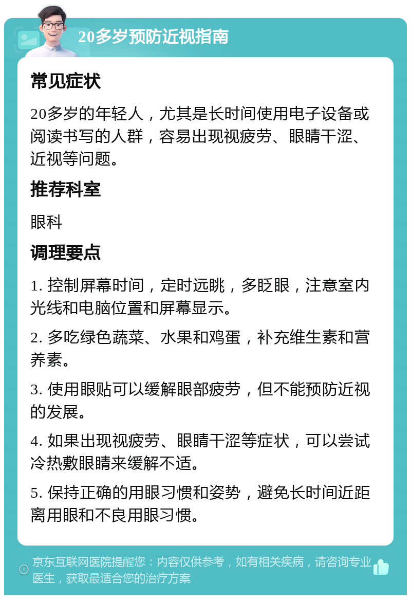 20多岁预防近视指南 常见症状 20多岁的年轻人，尤其是长时间使用电子设备或阅读书写的人群，容易出现视疲劳、眼睛干涩、近视等问题。 推荐科室 眼科 调理要点 1. 控制屏幕时间，定时远眺，多眨眼，注意室内光线和电脑位置和屏幕显示。 2. 多吃绿色蔬菜、水果和鸡蛋，补充维生素和营养素。 3. 使用眼贴可以缓解眼部疲劳，但不能预防近视的发展。 4. 如果出现视疲劳、眼睛干涩等症状，可以尝试冷热敷眼睛来缓解不适。 5. 保持正确的用眼习惯和姿势，避免长时间近距离用眼和不良用眼习惯。