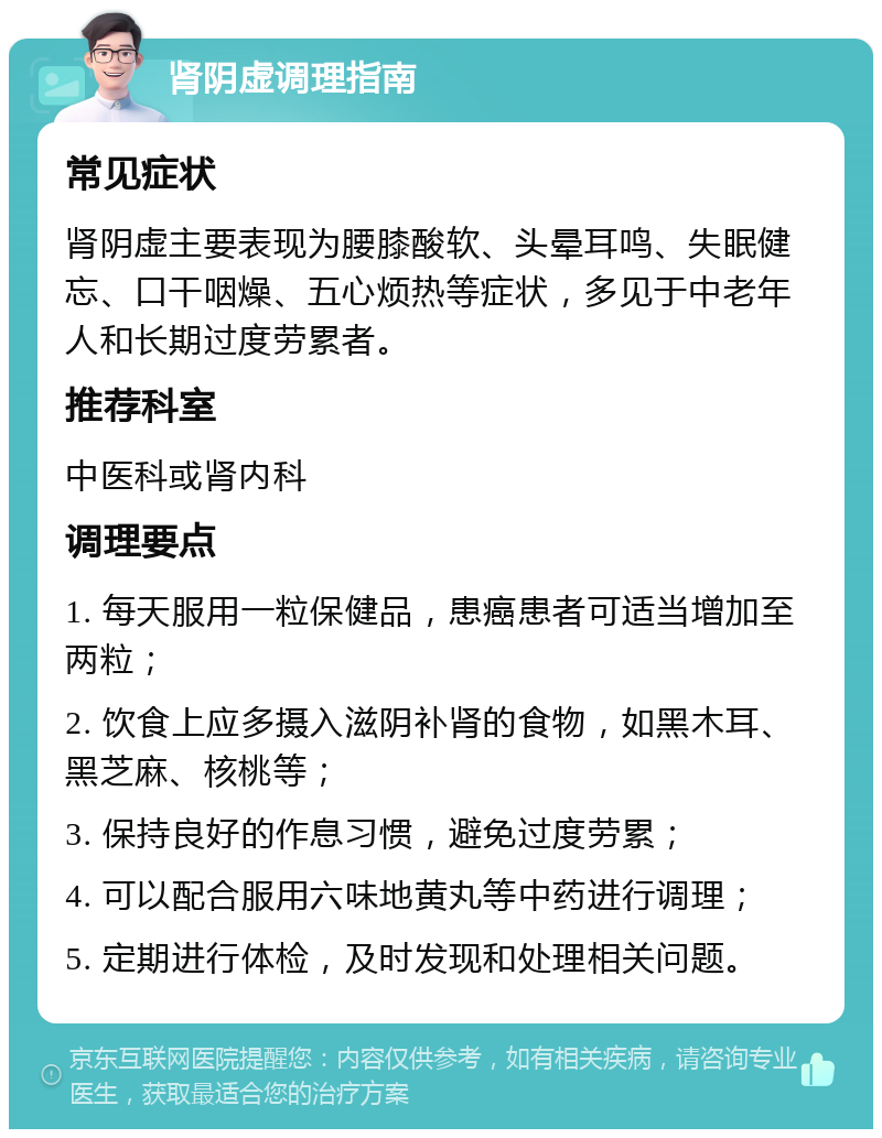 肾阴虚调理指南 常见症状 肾阴虚主要表现为腰膝酸软、头晕耳鸣、失眠健忘、口干咽燥、五心烦热等症状，多见于中老年人和长期过度劳累者。 推荐科室 中医科或肾内科 调理要点 1. 每天服用一粒保健品，患癌患者可适当增加至两粒； 2. 饮食上应多摄入滋阴补肾的食物，如黑木耳、黑芝麻、核桃等； 3. 保持良好的作息习惯，避免过度劳累； 4. 可以配合服用六味地黄丸等中药进行调理； 5. 定期进行体检，及时发现和处理相关问题。