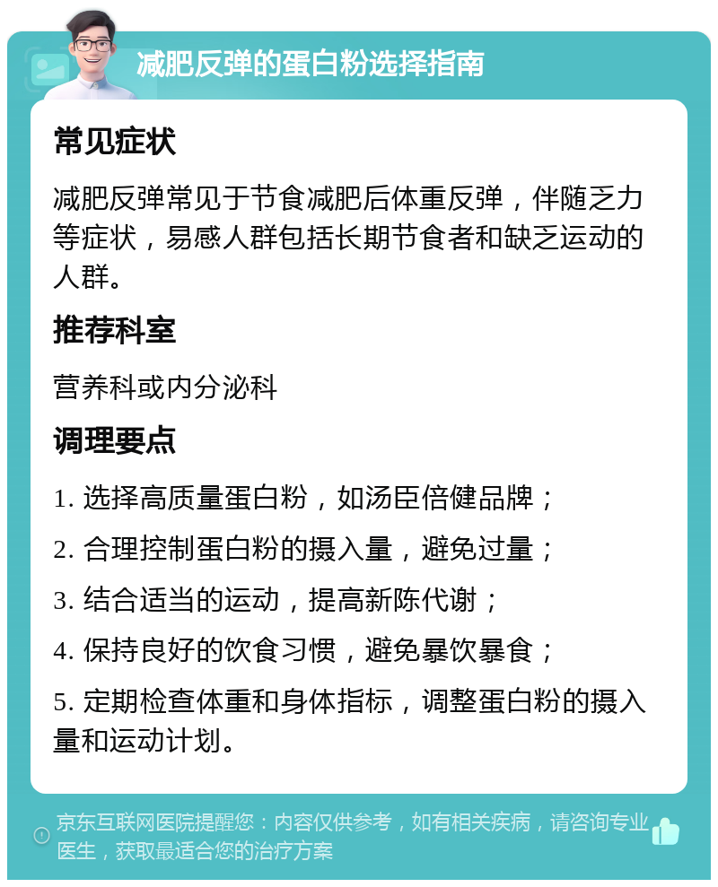 减肥反弹的蛋白粉选择指南 常见症状 减肥反弹常见于节食减肥后体重反弹，伴随乏力等症状，易感人群包括长期节食者和缺乏运动的人群。 推荐科室 营养科或内分泌科 调理要点 1. 选择高质量蛋白粉，如汤臣倍健品牌； 2. 合理控制蛋白粉的摄入量，避免过量； 3. 结合适当的运动，提高新陈代谢； 4. 保持良好的饮食习惯，避免暴饮暴食； 5. 定期检查体重和身体指标，调整蛋白粉的摄入量和运动计划。