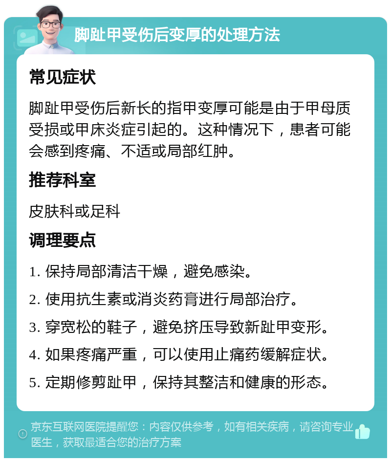 脚趾甲受伤后变厚的处理方法 常见症状 脚趾甲受伤后新长的指甲变厚可能是由于甲母质受损或甲床炎症引起的。这种情况下，患者可能会感到疼痛、不适或局部红肿。 推荐科室 皮肤科或足科 调理要点 1. 保持局部清洁干燥，避免感染。 2. 使用抗生素或消炎药膏进行局部治疗。 3. 穿宽松的鞋子，避免挤压导致新趾甲变形。 4. 如果疼痛严重，可以使用止痛药缓解症状。 5. 定期修剪趾甲，保持其整洁和健康的形态。