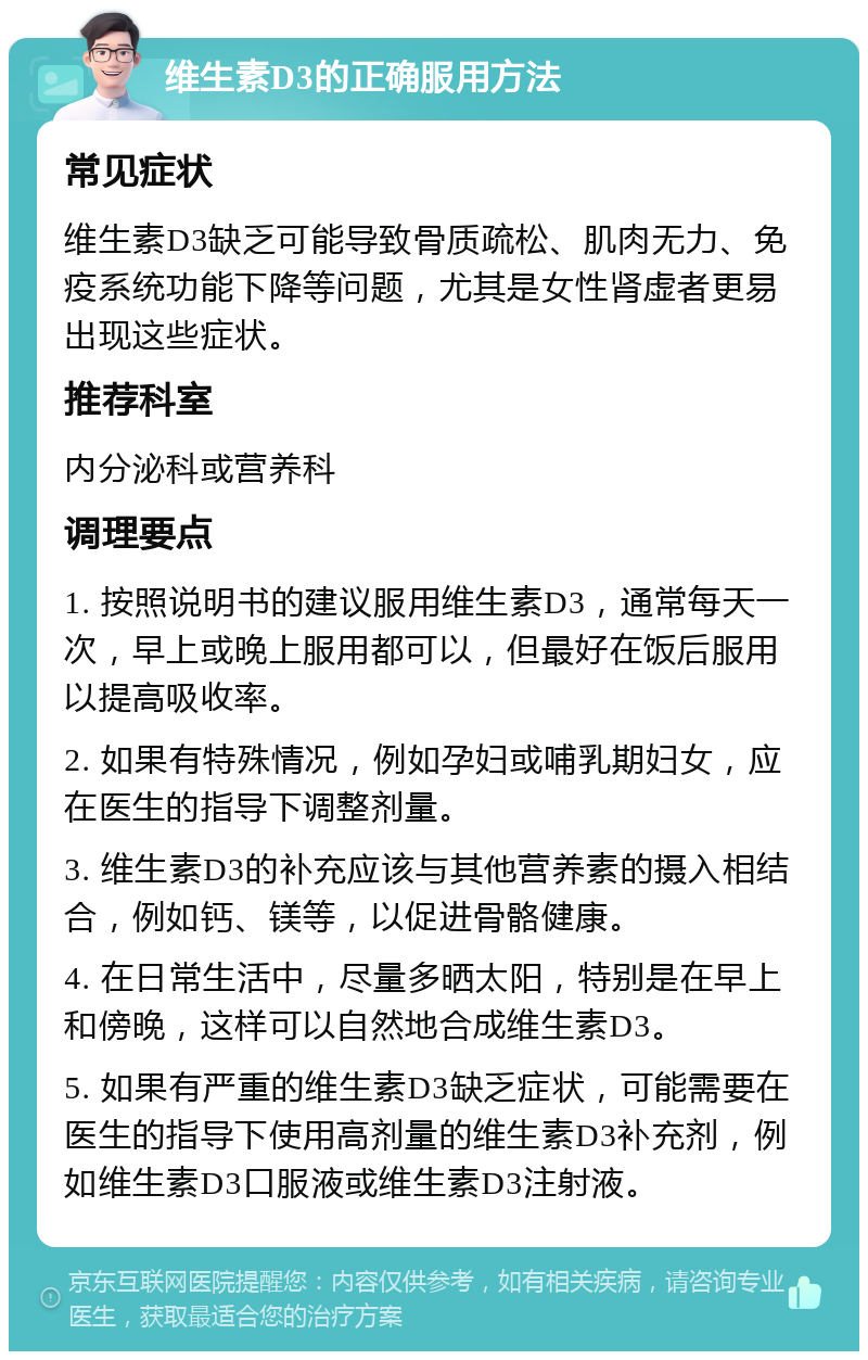 维生素D3的正确服用方法 常见症状 维生素D3缺乏可能导致骨质疏松、肌肉无力、免疫系统功能下降等问题，尤其是女性肾虚者更易出现这些症状。 推荐科室 内分泌科或营养科 调理要点 1. 按照说明书的建议服用维生素D3，通常每天一次，早上或晚上服用都可以，但最好在饭后服用以提高吸收率。 2. 如果有特殊情况，例如孕妇或哺乳期妇女，应在医生的指导下调整剂量。 3. 维生素D3的补充应该与其他营养素的摄入相结合，例如钙、镁等，以促进骨骼健康。 4. 在日常生活中，尽量多晒太阳，特别是在早上和傍晚，这样可以自然地合成维生素D3。 5. 如果有严重的维生素D3缺乏症状，可能需要在医生的指导下使用高剂量的维生素D3补充剂，例如维生素D3口服液或维生素D3注射液。