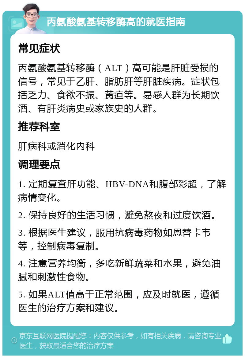 丙氨酸氨基转移酶高的就医指南 常见症状 丙氨酸氨基转移酶（ALT）高可能是肝脏受损的信号，常见于乙肝、脂肪肝等肝脏疾病。症状包括乏力、食欲不振、黄疸等。易感人群为长期饮酒、有肝炎病史或家族史的人群。 推荐科室 肝病科或消化内科 调理要点 1. 定期复查肝功能、HBV-DNA和腹部彩超，了解病情变化。 2. 保持良好的生活习惯，避免熬夜和过度饮酒。 3. 根据医生建议，服用抗病毒药物如恩替卡韦等，控制病毒复制。 4. 注意营养均衡，多吃新鲜蔬菜和水果，避免油腻和刺激性食物。 5. 如果ALT值高于正常范围，应及时就医，遵循医生的治疗方案和建议。