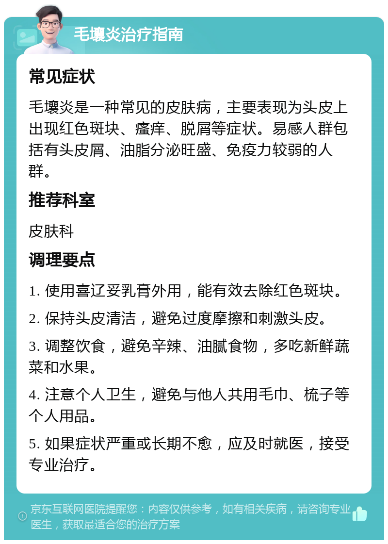 毛壤炎治疗指南 常见症状 毛壤炎是一种常见的皮肤病，主要表现为头皮上出现红色斑块、瘙痒、脱屑等症状。易感人群包括有头皮屑、油脂分泌旺盛、免疫力较弱的人群。 推荐科室 皮肤科 调理要点 1. 使用喜辽妥乳膏外用，能有效去除红色斑块。 2. 保持头皮清洁，避免过度摩擦和刺激头皮。 3. 调整饮食，避免辛辣、油腻食物，多吃新鲜蔬菜和水果。 4. 注意个人卫生，避免与他人共用毛巾、梳子等个人用品。 5. 如果症状严重或长期不愈，应及时就医，接受专业治疗。