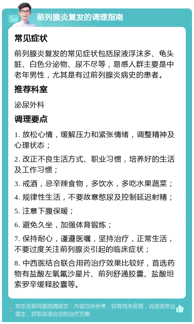 前列腺炎复发的调理指南 常见症状 前列腺炎复发的常见症状包括尿液浮沫多、龟头脏、白色分泌物、尿不尽等，易感人群主要是中老年男性，尤其是有过前列腺炎病史的患者。 推荐科室 泌尿外科 调理要点 1. 放松心情，缓解压力和紧张情绪，调整精神及心理状态； 2. 改正不良生活方式、职业习惯，培养好的生活及工作习惯； 3. 戒酒，忌辛辣食物，多饮水，多吃水果蔬菜； 4. 规律性生活，不要故意憋尿及控制延迟射精； 5. 注意下腹保暖； 6. 避免久坐，加强体育锻炼； 7. 保持耐心，谨遵医嘱，坚持治疗，正常生活，不要过度关注前列腺炎引起的临床症状； 8. 中西医结合联合用药治疗效果比较好，首选药物有盐酸左氧氟沙星片、前列舒通胶囊、盐酸坦索罗辛缓释胶囊等。