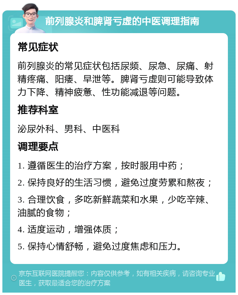 前列腺炎和脾肾亏虚的中医调理指南 常见症状 前列腺炎的常见症状包括尿频、尿急、尿痛、射精疼痛、阳痿、早泄等。脾肾亏虚则可能导致体力下降、精神疲惫、性功能减退等问题。 推荐科室 泌尿外科、男科、中医科 调理要点 1. 遵循医生的治疗方案，按时服用中药； 2. 保持良好的生活习惯，避免过度劳累和熬夜； 3. 合理饮食，多吃新鲜蔬菜和水果，少吃辛辣、油腻的食物； 4. 适度运动，增强体质； 5. 保持心情舒畅，避免过度焦虑和压力。