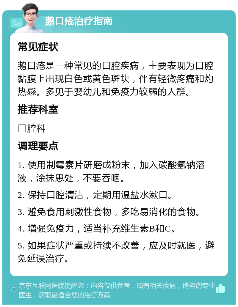 鹅口疮治疗指南 常见症状 鹅口疮是一种常见的口腔疾病，主要表现为口腔黏膜上出现白色或黄色斑块，伴有轻微疼痛和灼热感。多见于婴幼儿和免疫力较弱的人群。 推荐科室 口腔科 调理要点 1. 使用制霉素片研磨成粉末，加入碳酸氢钠溶液，涂抹患处，不要吞咽。 2. 保持口腔清洁，定期用温盐水漱口。 3. 避免食用刺激性食物，多吃易消化的食物。 4. 增强免疫力，适当补充维生素B和C。 5. 如果症状严重或持续不改善，应及时就医，避免延误治疗。