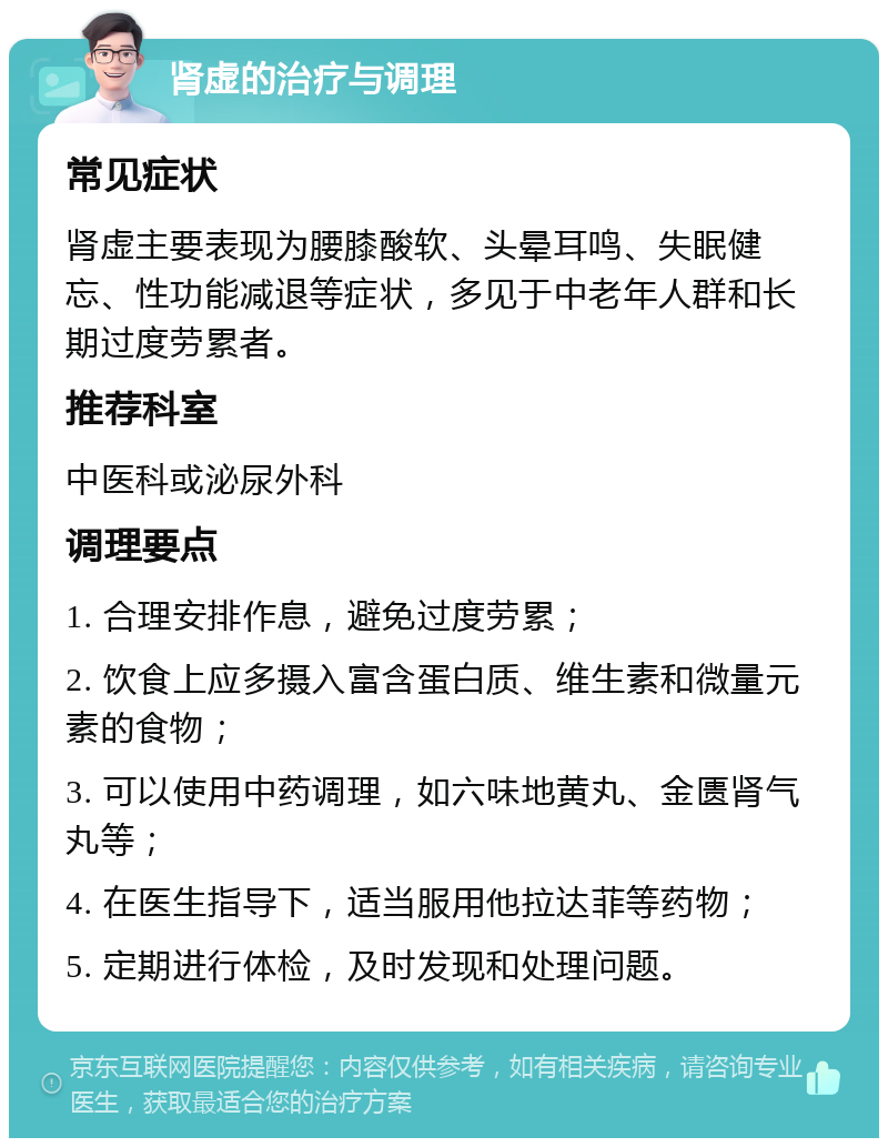 肾虚的治疗与调理 常见症状 肾虚主要表现为腰膝酸软、头晕耳鸣、失眠健忘、性功能减退等症状，多见于中老年人群和长期过度劳累者。 推荐科室 中医科或泌尿外科 调理要点 1. 合理安排作息，避免过度劳累； 2. 饮食上应多摄入富含蛋白质、维生素和微量元素的食物； 3. 可以使用中药调理，如六味地黄丸、金匮肾气丸等； 4. 在医生指导下，适当服用他拉达菲等药物； 5. 定期进行体检，及时发现和处理问题。