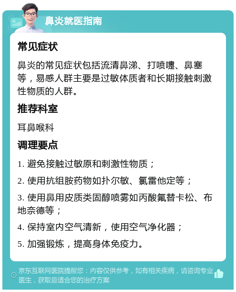 鼻炎就医指南 常见症状 鼻炎的常见症状包括流清鼻涕、打喷嚏、鼻塞等，易感人群主要是过敏体质者和长期接触刺激性物质的人群。 推荐科室 耳鼻喉科 调理要点 1. 避免接触过敏原和刺激性物质； 2. 使用抗组胺药物如扑尔敏、氯雷他定等； 3. 使用鼻用皮质类固醇喷雾如丙酸氟替卡松、布地奈德等； 4. 保持室内空气清新，使用空气净化器； 5. 加强锻炼，提高身体免疫力。