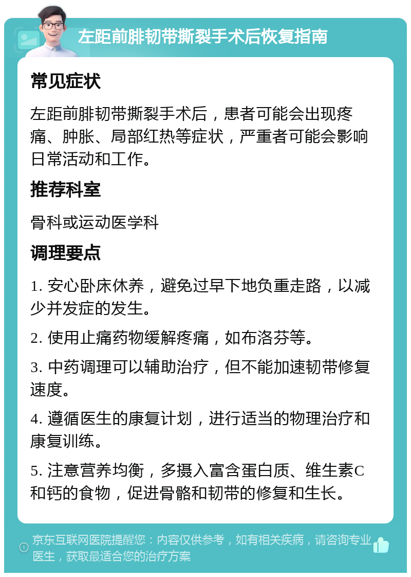 左距前腓韧带撕裂手术后恢复指南 常见症状 左距前腓韧带撕裂手术后，患者可能会出现疼痛、肿胀、局部红热等症状，严重者可能会影响日常活动和工作。 推荐科室 骨科或运动医学科 调理要点 1. 安心卧床休养，避免过早下地负重走路，以减少并发症的发生。 2. 使用止痛药物缓解疼痛，如布洛芬等。 3. 中药调理可以辅助治疗，但不能加速韧带修复速度。 4. 遵循医生的康复计划，进行适当的物理治疗和康复训练。 5. 注意营养均衡，多摄入富含蛋白质、维生素C和钙的食物，促进骨骼和韧带的修复和生长。