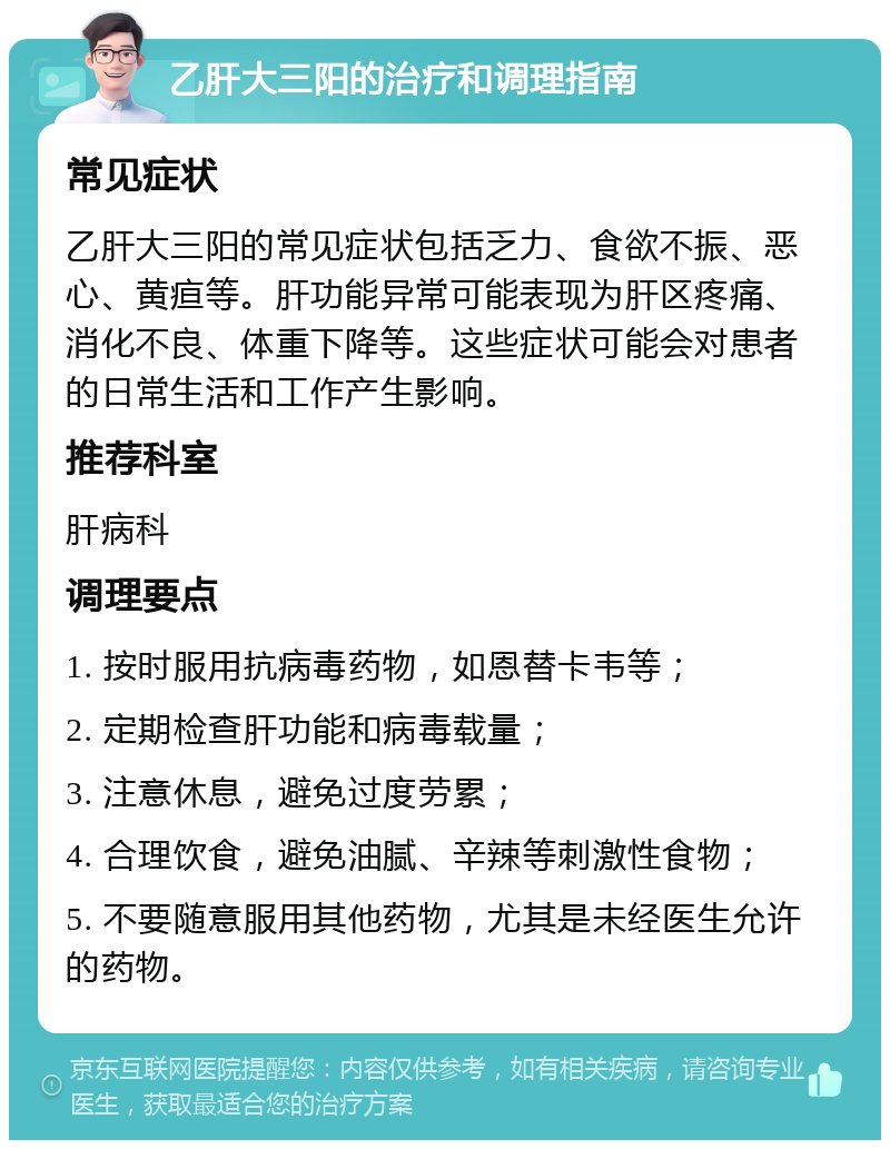 乙肝大三阳的治疗和调理指南 常见症状 乙肝大三阳的常见症状包括乏力、食欲不振、恶心、黄疸等。肝功能异常可能表现为肝区疼痛、消化不良、体重下降等。这些症状可能会对患者的日常生活和工作产生影响。 推荐科室 肝病科 调理要点 1. 按时服用抗病毒药物，如恩替卡韦等； 2. 定期检查肝功能和病毒载量； 3. 注意休息，避免过度劳累； 4. 合理饮食，避免油腻、辛辣等刺激性食物； 5. 不要随意服用其他药物，尤其是未经医生允许的药物。