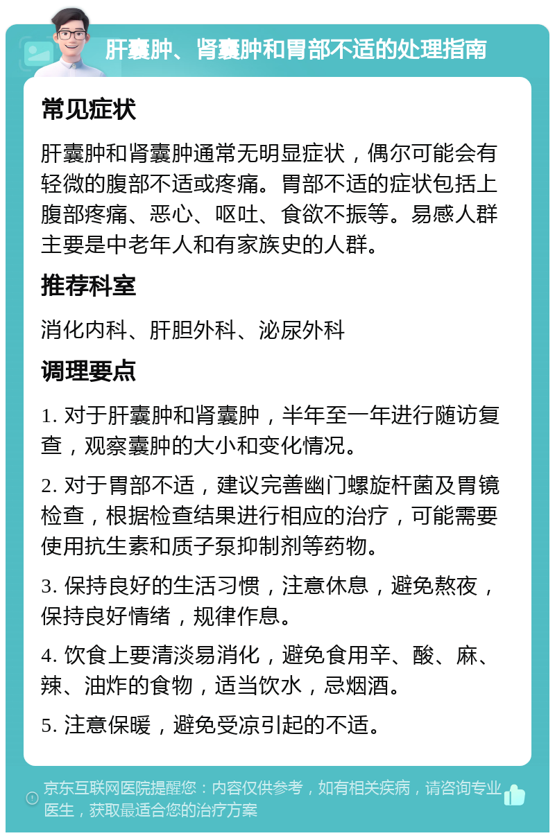 肝囊肿、肾囊肿和胃部不适的处理指南 常见症状 肝囊肿和肾囊肿通常无明显症状，偶尔可能会有轻微的腹部不适或疼痛。胃部不适的症状包括上腹部疼痛、恶心、呕吐、食欲不振等。易感人群主要是中老年人和有家族史的人群。 推荐科室 消化内科、肝胆外科、泌尿外科 调理要点 1. 对于肝囊肿和肾囊肿，半年至一年进行随访复查，观察囊肿的大小和变化情况。 2. 对于胃部不适，建议完善幽门螺旋杆菌及胃镜检查，根据检查结果进行相应的治疗，可能需要使用抗生素和质子泵抑制剂等药物。 3. 保持良好的生活习惯，注意休息，避免熬夜，保持良好情绪，规律作息。 4. 饮食上要清淡易消化，避免食用辛、酸、麻、辣、油炸的食物，适当饮水，忌烟酒。 5. 注意保暖，避免受凉引起的不适。