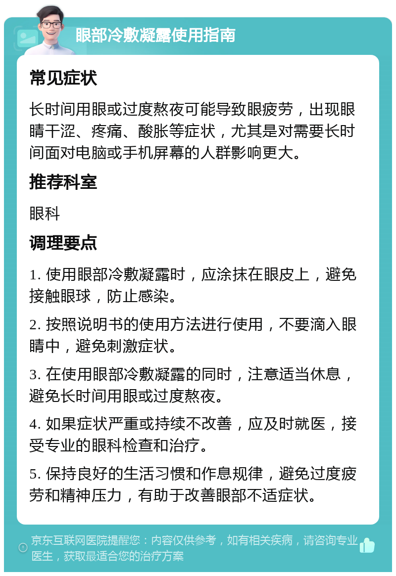 眼部冷敷凝露使用指南 常见症状 长时间用眼或过度熬夜可能导致眼疲劳，出现眼睛干涩、疼痛、酸胀等症状，尤其是对需要长时间面对电脑或手机屏幕的人群影响更大。 推荐科室 眼科 调理要点 1. 使用眼部冷敷凝露时，应涂抹在眼皮上，避免接触眼球，防止感染。 2. 按照说明书的使用方法进行使用，不要滴入眼睛中，避免刺激症状。 3. 在使用眼部冷敷凝露的同时，注意适当休息，避免长时间用眼或过度熬夜。 4. 如果症状严重或持续不改善，应及时就医，接受专业的眼科检查和治疗。 5. 保持良好的生活习惯和作息规律，避免过度疲劳和精神压力，有助于改善眼部不适症状。