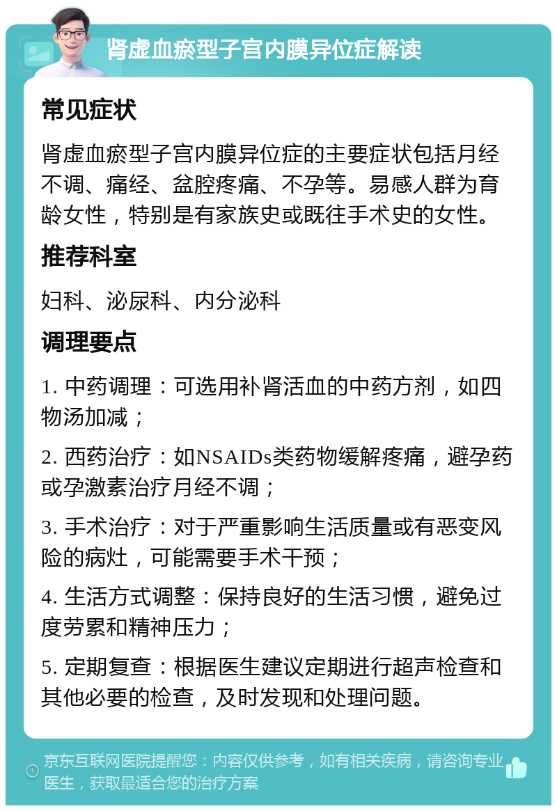 肾虚血瘀型子宫内膜异位症解读 常见症状 肾虚血瘀型子宫内膜异位症的主要症状包括月经不调、痛经、盆腔疼痛、不孕等。易感人群为育龄女性，特别是有家族史或既往手术史的女性。 推荐科室 妇科、泌尿科、内分泌科 调理要点 1. 中药调理：可选用补肾活血的中药方剂，如四物汤加减； 2. 西药治疗：如NSAIDs类药物缓解疼痛，避孕药或孕激素治疗月经不调； 3. 手术治疗：对于严重影响生活质量或有恶变风险的病灶，可能需要手术干预； 4. 生活方式调整：保持良好的生活习惯，避免过度劳累和精神压力； 5. 定期复查：根据医生建议定期进行超声检查和其他必要的检查，及时发现和处理问题。