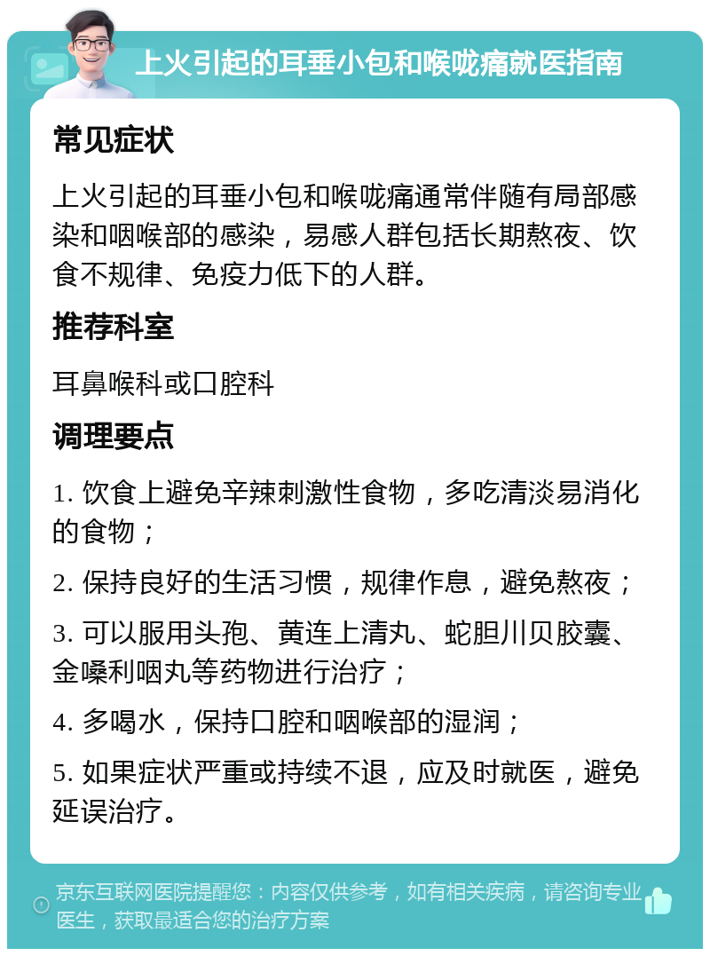 上火引起的耳垂小包和喉咙痛就医指南 常见症状 上火引起的耳垂小包和喉咙痛通常伴随有局部感染和咽喉部的感染，易感人群包括长期熬夜、饮食不规律、免疫力低下的人群。 推荐科室 耳鼻喉科或口腔科 调理要点 1. 饮食上避免辛辣刺激性食物，多吃清淡易消化的食物； 2. 保持良好的生活习惯，规律作息，避免熬夜； 3. 可以服用头孢、黄连上清丸、蛇胆川贝胶囊、金嗓利咽丸等药物进行治疗； 4. 多喝水，保持口腔和咽喉部的湿润； 5. 如果症状严重或持续不退，应及时就医，避免延误治疗。