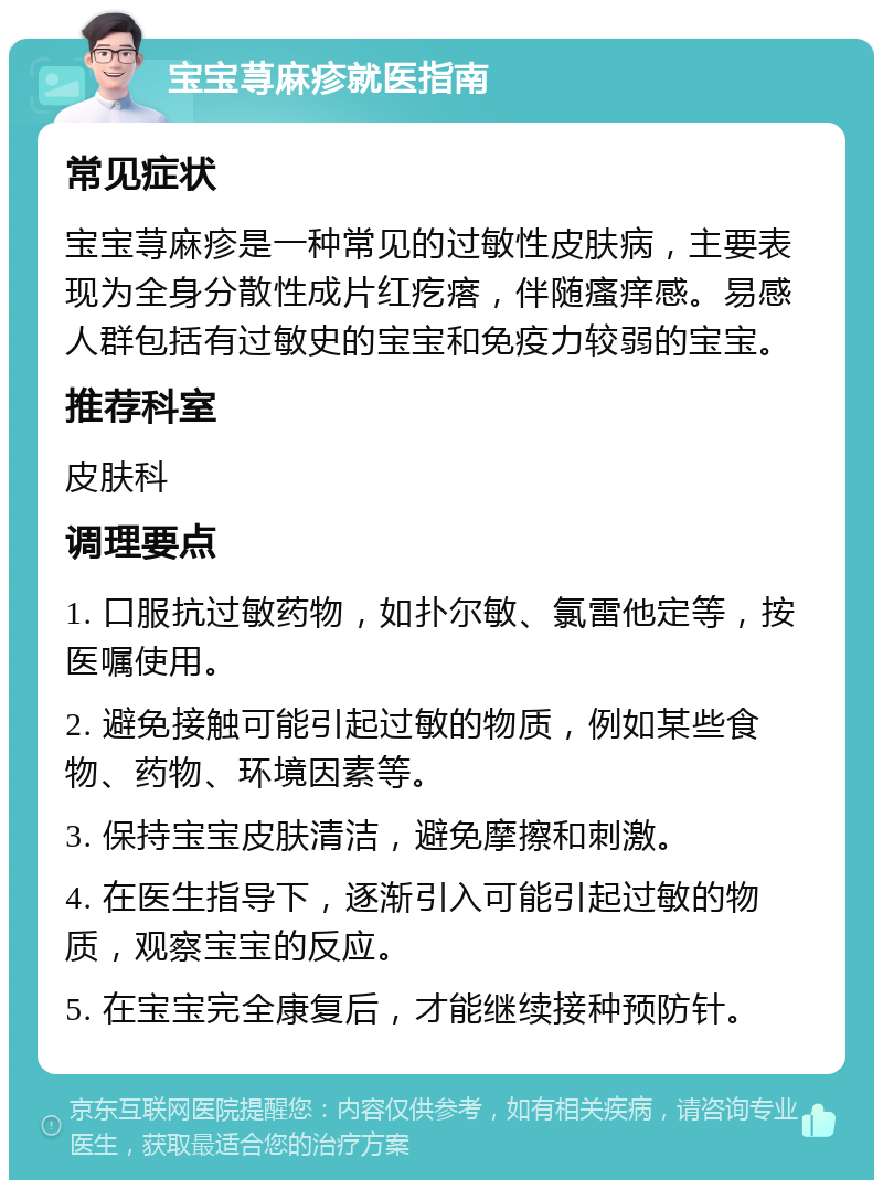 宝宝荨麻疹就医指南 常见症状 宝宝荨麻疹是一种常见的过敏性皮肤病，主要表现为全身分散性成片红疙瘩，伴随瘙痒感。易感人群包括有过敏史的宝宝和免疫力较弱的宝宝。 推荐科室 皮肤科 调理要点 1. 口服抗过敏药物，如扑尔敏、氯雷他定等，按医嘱使用。 2. 避免接触可能引起过敏的物质，例如某些食物、药物、环境因素等。 3. 保持宝宝皮肤清洁，避免摩擦和刺激。 4. 在医生指导下，逐渐引入可能引起过敏的物质，观察宝宝的反应。 5. 在宝宝完全康复后，才能继续接种预防针。