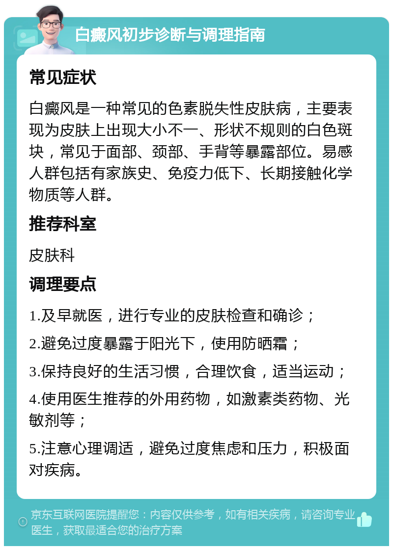 白癜风初步诊断与调理指南 常见症状 白癜风是一种常见的色素脱失性皮肤病，主要表现为皮肤上出现大小不一、形状不规则的白色斑块，常见于面部、颈部、手背等暴露部位。易感人群包括有家族史、免疫力低下、长期接触化学物质等人群。 推荐科室 皮肤科 调理要点 1.及早就医，进行专业的皮肤检查和确诊； 2.避免过度暴露于阳光下，使用防晒霜； 3.保持良好的生活习惯，合理饮食，适当运动； 4.使用医生推荐的外用药物，如激素类药物、光敏剂等； 5.注意心理调适，避免过度焦虑和压力，积极面对疾病。