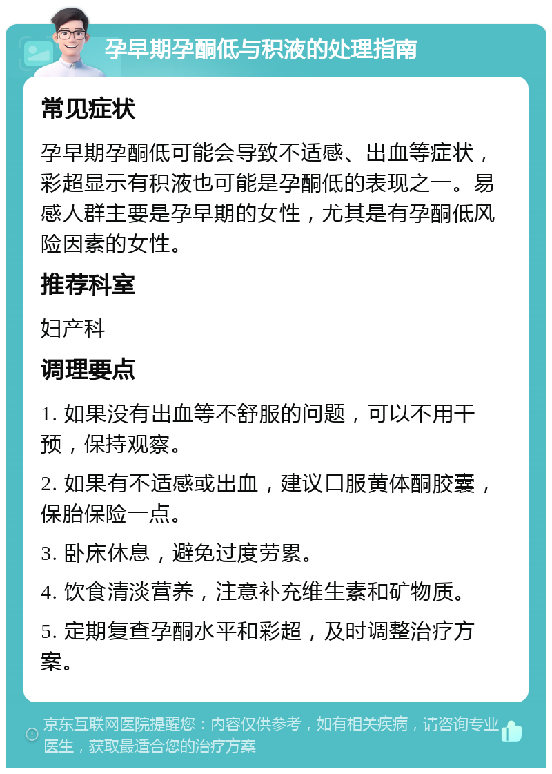 孕早期孕酮低与积液的处理指南 常见症状 孕早期孕酮低可能会导致不适感、出血等症状，彩超显示有积液也可能是孕酮低的表现之一。易感人群主要是孕早期的女性，尤其是有孕酮低风险因素的女性。 推荐科室 妇产科 调理要点 1. 如果没有出血等不舒服的问题，可以不用干预，保持观察。 2. 如果有不适感或出血，建议口服黄体酮胶囊，保胎保险一点。 3. 卧床休息，避免过度劳累。 4. 饮食清淡营养，注意补充维生素和矿物质。 5. 定期复查孕酮水平和彩超，及时调整治疗方案。